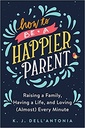 How to be a Happier Parent: Raising a Family, Having a Life, and Loving (Almost) Every Minute